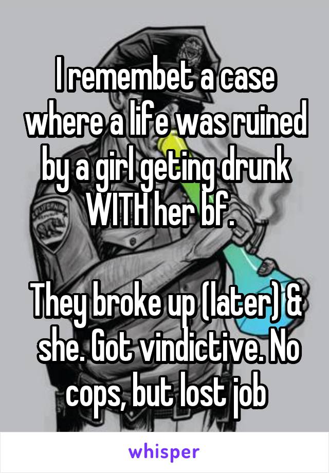 I remembet a case where a life was ruined by a girl geting drunk WITH her bf.  

They broke up (later) &  she. Got vindictive. No cops, but lost job