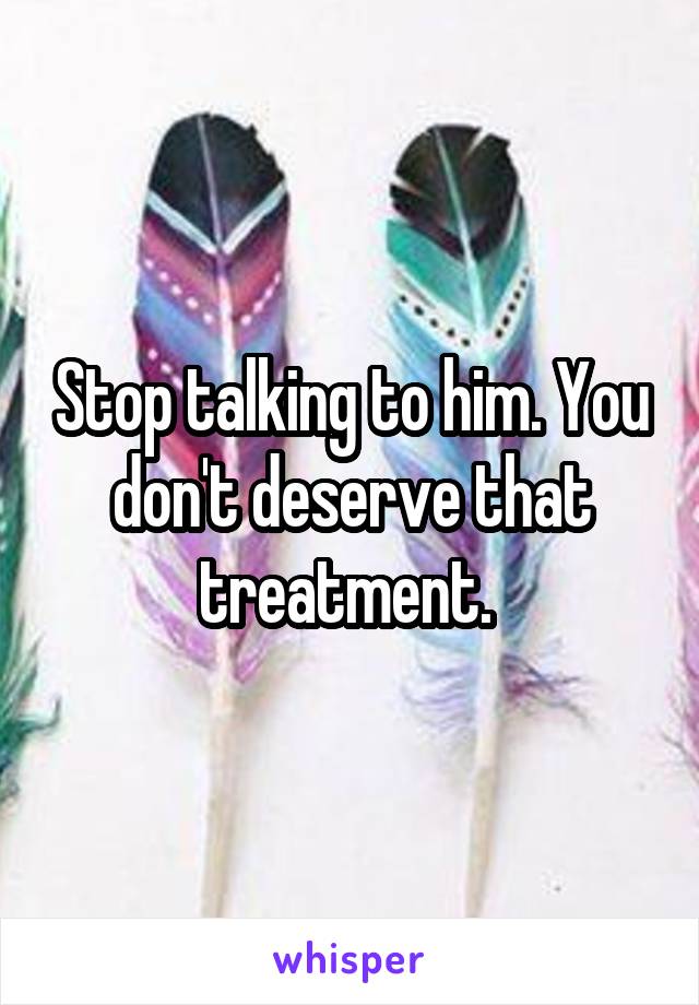 Stop talking to him. You don't deserve that treatment. 