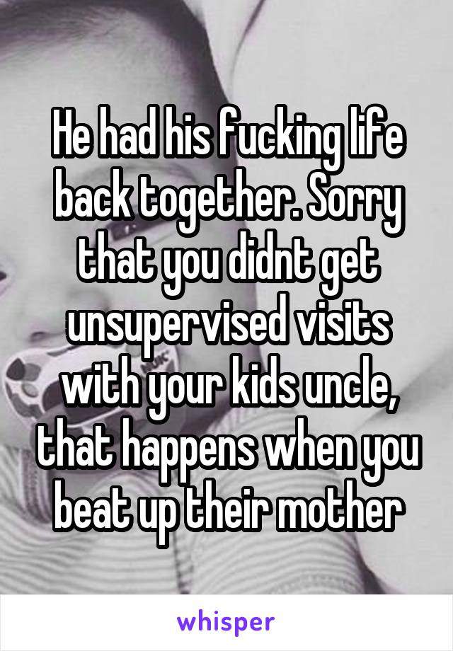 He had his fucking life back together. Sorry that you didnt get unsupervised visits with your kids uncle, that happens when you beat up their mother