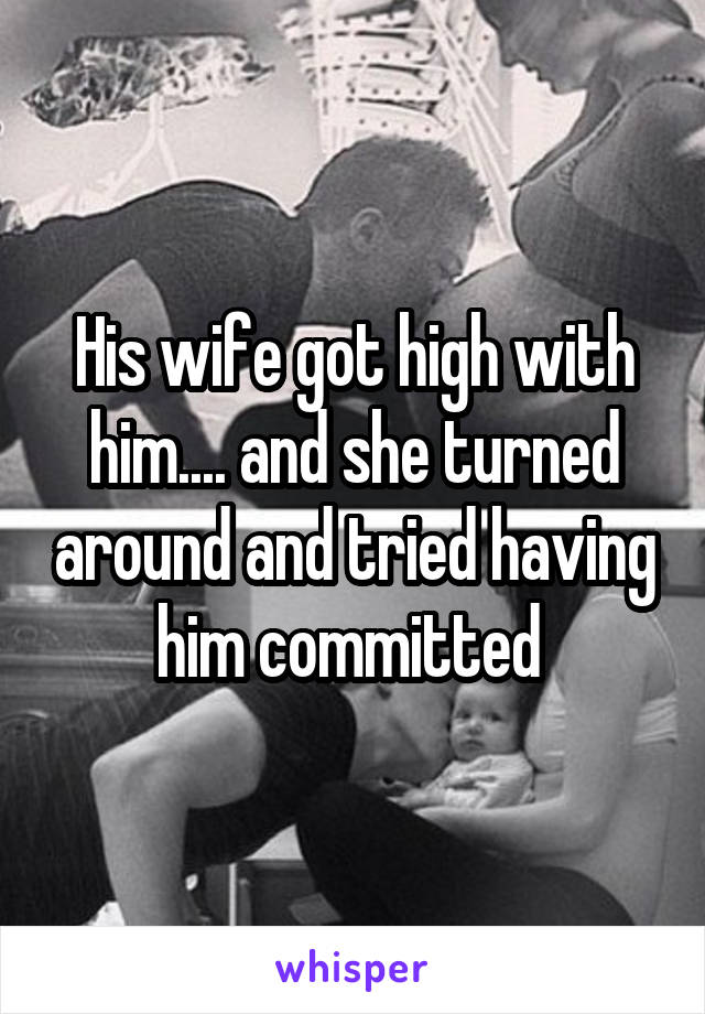 His wife got high with him.... and she turned around and tried having him committed 