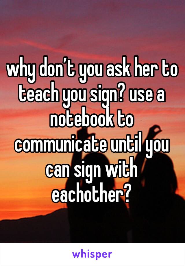 why don’t you ask her to teach you sign? use a notebook to communicate until you can sign with eachother?