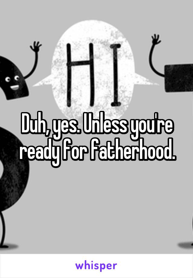 Duh, yes. Unless you're ready for fatherhood.