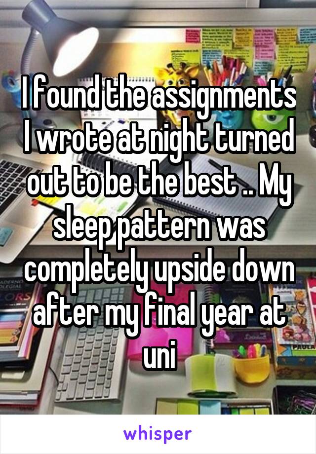 I found the assignments I wrote at night turned out to be the best .. My sleep pattern was completely upside down after my final year at uni