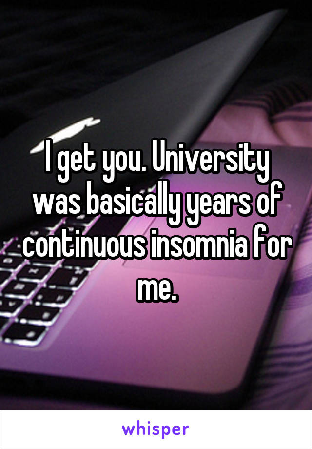 I get you. University was basically years of continuous insomnia for me.
