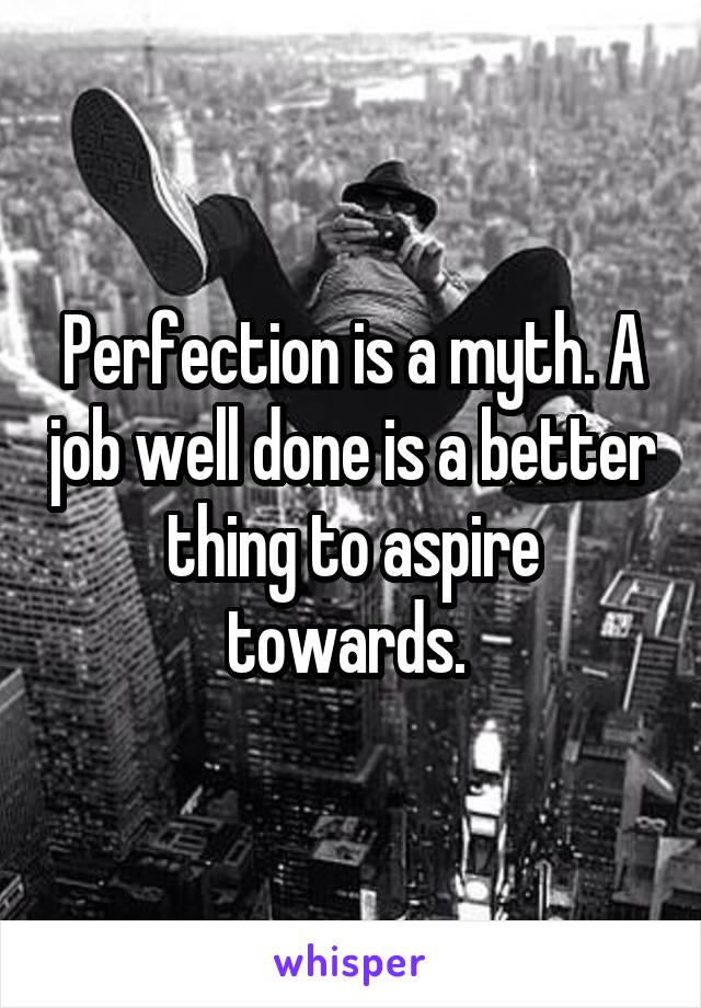 Perfection is a myth. A job well done is a better thing to aspire towards. 