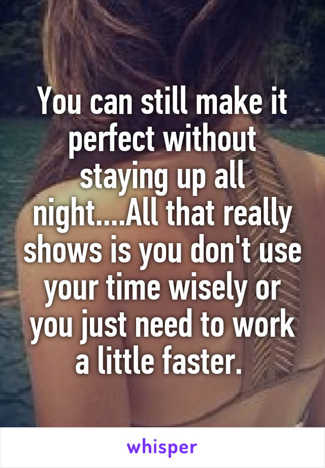 You can still make it perfect without staying up all night....All that really shows is you don't use your time wisely or you just need to work a little faster. 