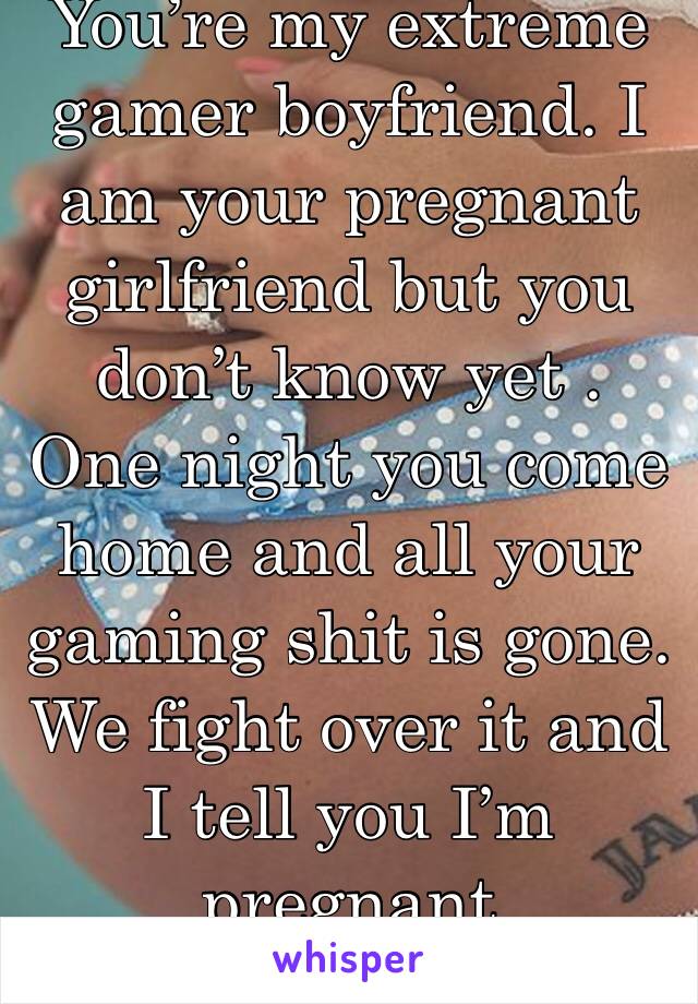 You’re my extreme gamer boyfriend. I am your pregnant girlfriend but you don’t know yet . One night you come home and all your gaming shit is gone. We fight over it and I tell you I’m pregnant 