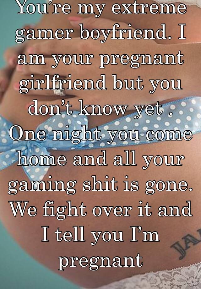 You’re my extreme gamer boyfriend. I am your pregnant girlfriend but you don’t know yet . One night you come home and all your gaming shit is gone. We fight over it and I tell you I’m pregnant 