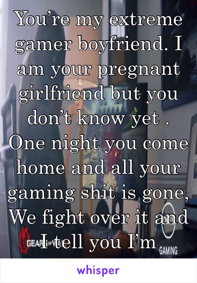 You’re my extreme gamer boyfriend. I am your pregnant girlfriend but you don’t know yet . One night you come home and all your gaming shit is gone, We fight over it and I tell you I’m pregnant 