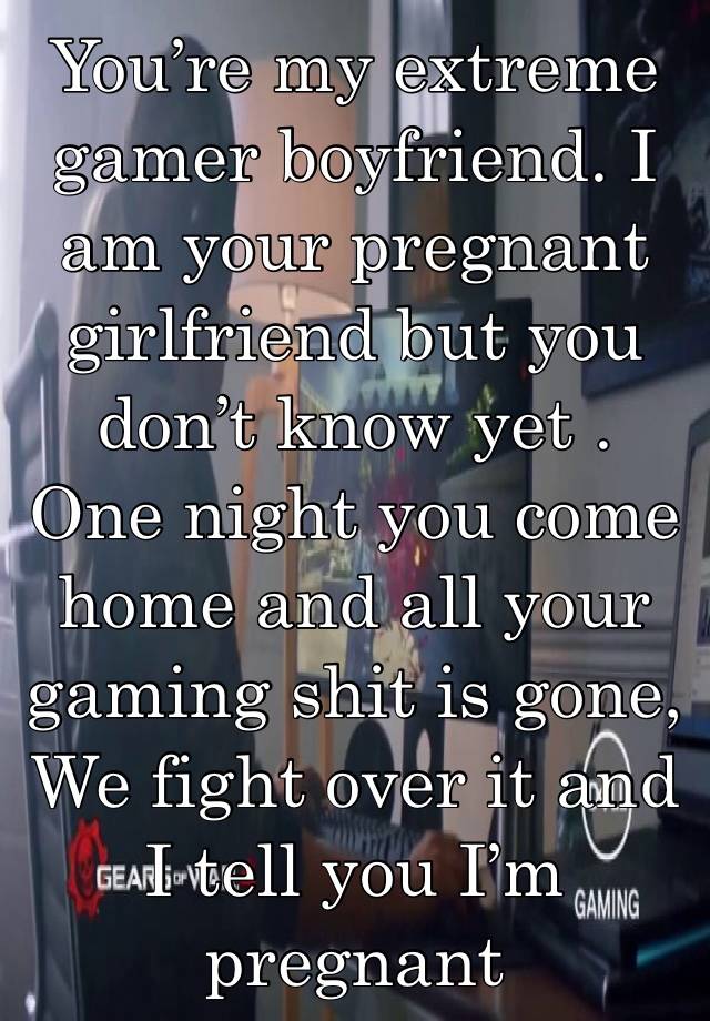 You’re my extreme gamer boyfriend. I am your pregnant girlfriend but you don’t know yet . One night you come home and all your gaming shit is gone, We fight over it and I tell you I’m pregnant 