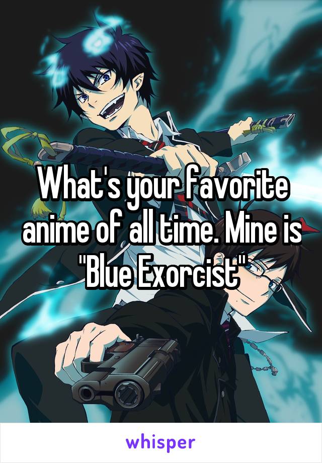 What's your favorite anime of all time. Mine is "Blue Exorcist"