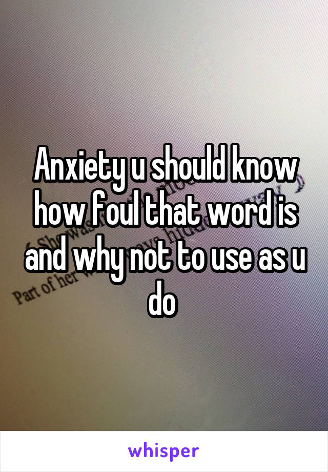 Anxiety u should know how foul that word is and why not to use as u do 