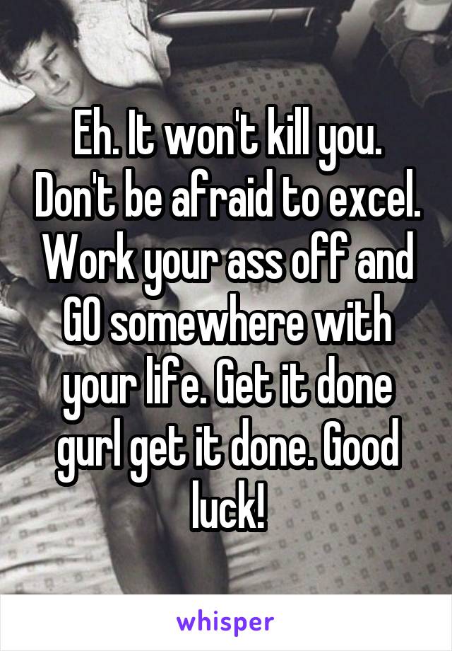 Eh. It won't kill you. Don't be afraid to excel. Work your ass off and GO somewhere with your life. Get it done gurl get it done. Good luck!
