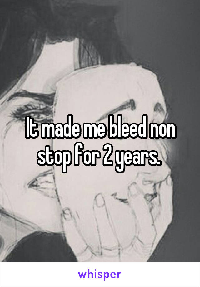 It made me bleed non stop for 2 years. 