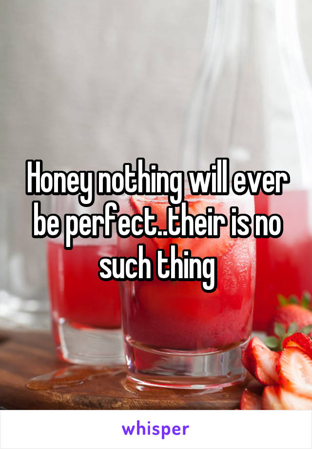 Honey nothing will ever be perfect..their is no such thing