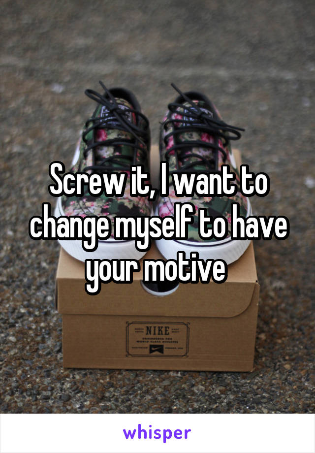 Screw it, I want to change myself to have your motive 
