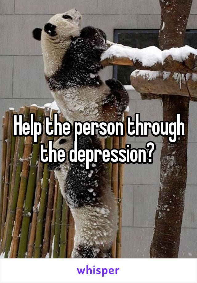 Help the person through the depression? 