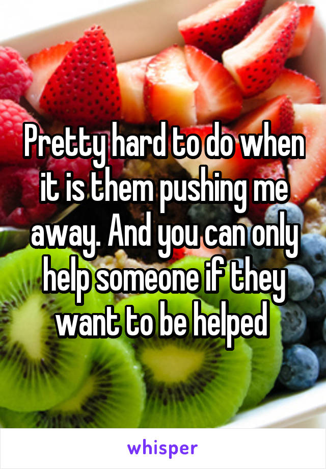 Pretty hard to do when it is them pushing me away. And you can only help someone if they want to be helped 