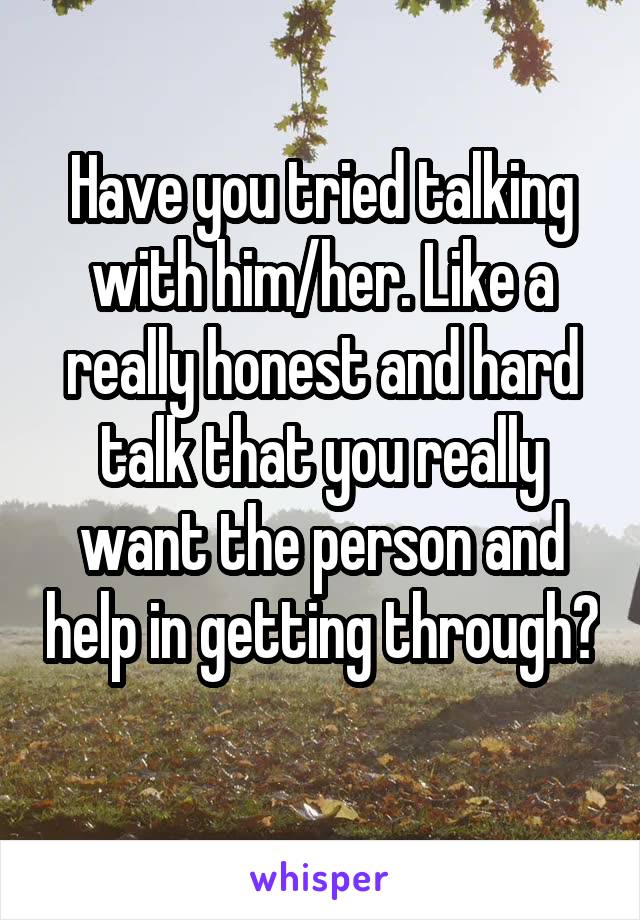 Have you tried talking with him/her. Like a really honest and hard talk that you really want the person and help in getting through? 