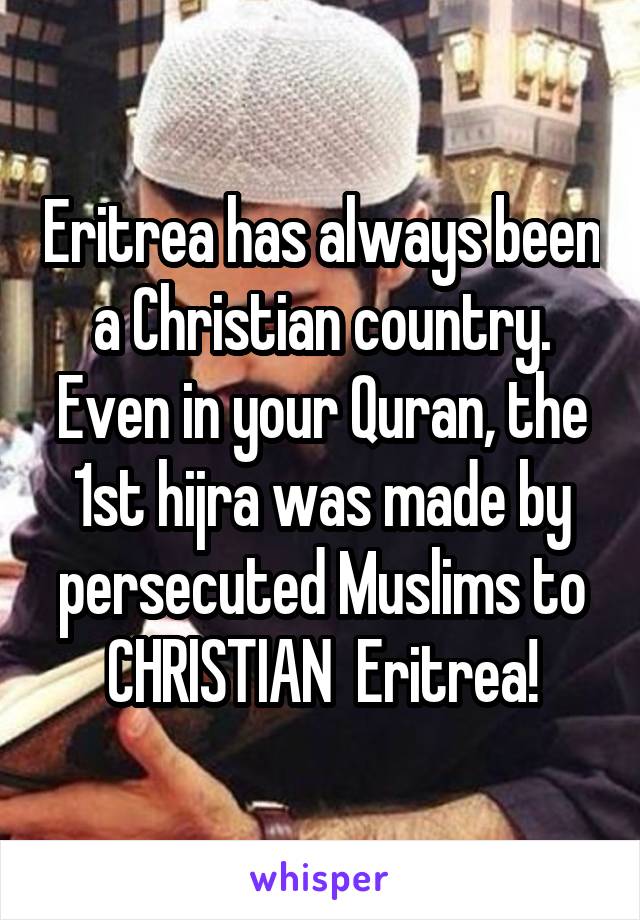 Eritrea has always been a Christian country. Even in your Quran, the 1st hijra was made by persecuted Muslims to CHRISTIAN  Eritrea!