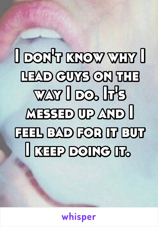 I don't know why I lead guys on the way I do. It's messed up and I feel bad for it but I keep doing it. 
