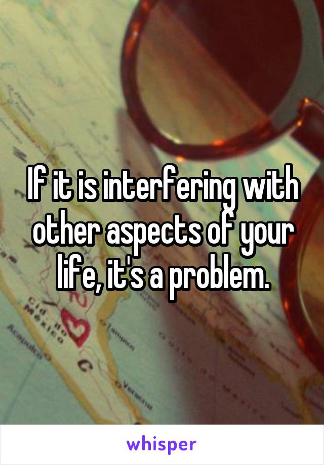 If it is interfering with other aspects of your life, it's a problem.