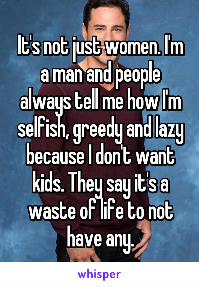 It's not just women. I'm a man and people always tell me how I'm selfish, greedy and lazy because I don't want kids. They say it's a waste of life to not have any.