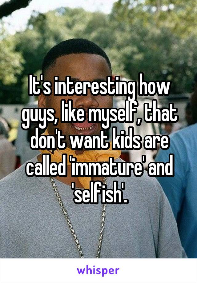 It's interesting how guys, like myself, that don't want kids are called 'immature' and 'selfish'.