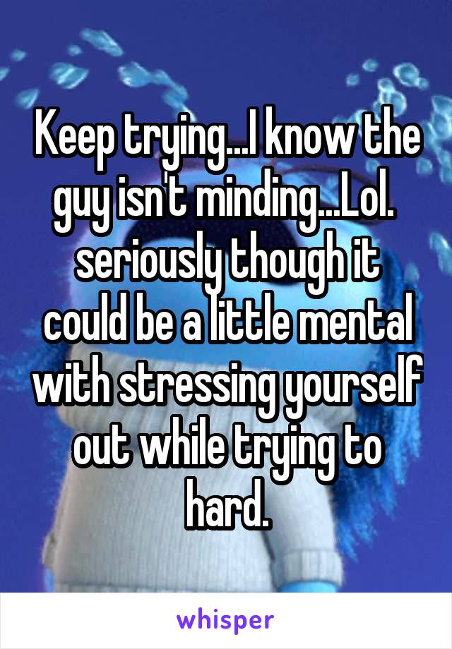 Keep trying...I know the guy isn't minding...Lol.  seriously though it could be a little mental with stressing yourself out while trying to hard.