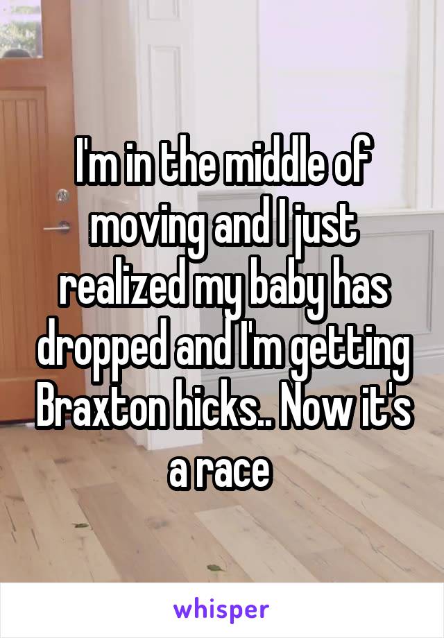 I'm in the middle of moving and I just realized my baby has dropped and I'm getting Braxton hicks.. Now it's a race 