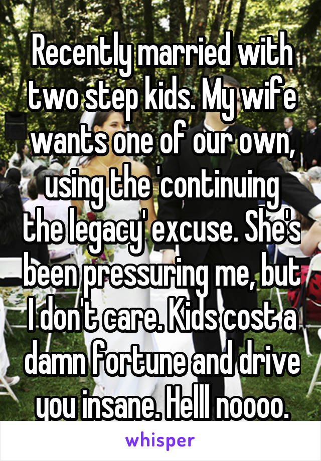 Recently married with two step kids. My wife wants one of our own, using the 'continuing the legacy' excuse. She's been pressuring me, but I don't care. Kids cost a damn fortune and drive you insane. Helll noooo.