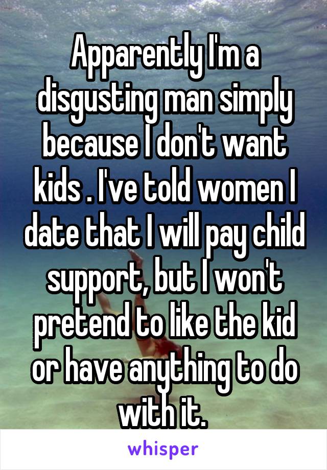 Apparently I'm a disgusting man simply because I don't want kids . I've told women I date that I will pay child support, but I won't pretend to like the kid or have anything to do with it. 