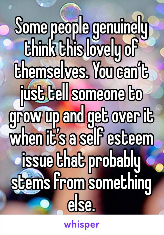 Some people genuinely think this lovely of themselves. You can’t just tell someone to grow up and get over it when it’s a self esteem issue that probably stems from something else.