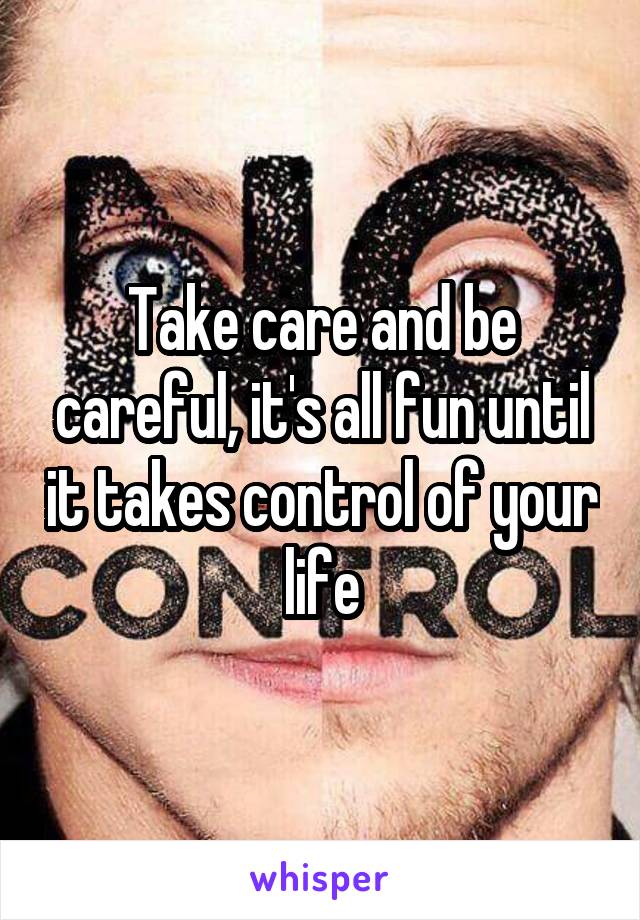 Take care and be careful, it's all fun until it takes control of your life