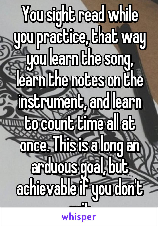 You sight read while you practice, that way you learn the song, learn the notes on the instrument, and learn to count time all at once. This is a long an arduous goal, but achievable if you don't quit