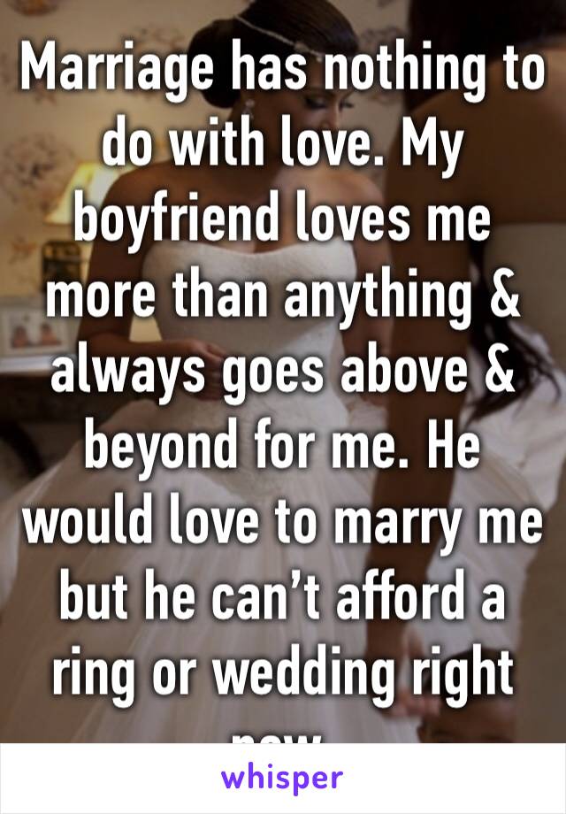 Marriage has nothing to do with love. My boyfriend loves me more than anything & always goes above & beyond for me. He would love to marry me but he can’t afford a ring or wedding right now.