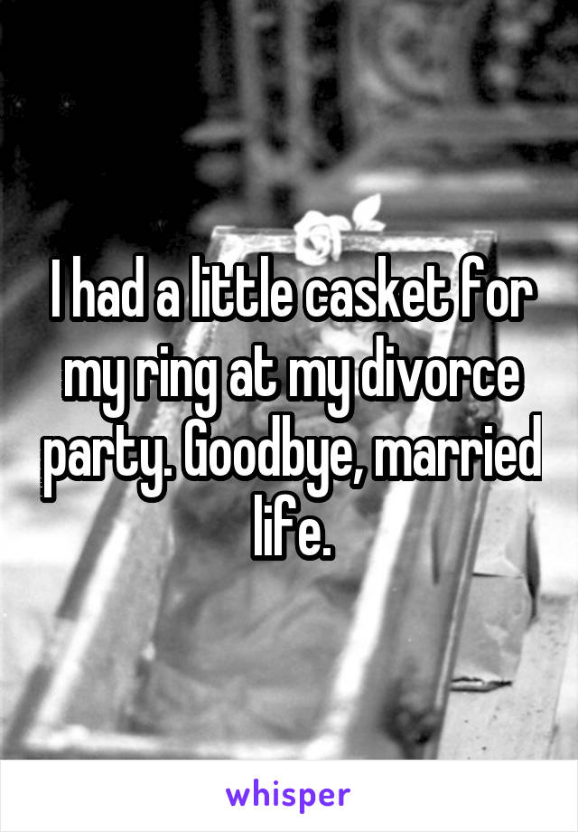 I had a little casket for my ring at my divorce party. Goodbye, married life.