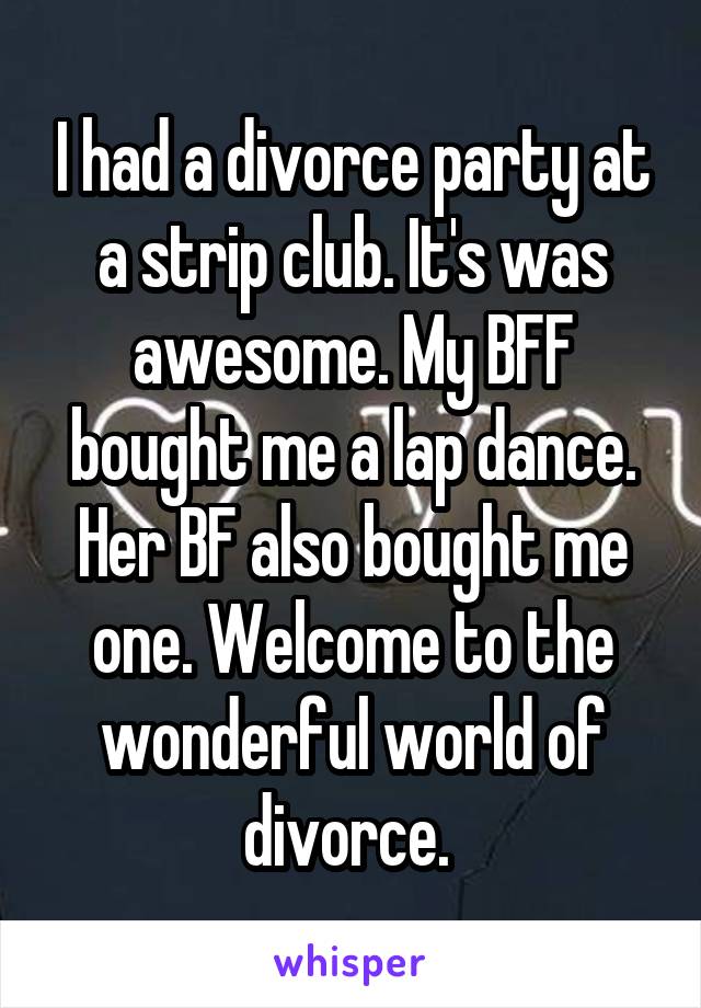 I had a divorce party at a strip club. It's was awesome. My BFF bought me a lap dance. Her BF also bought me one. Welcome to the wonderful world of divorce. 