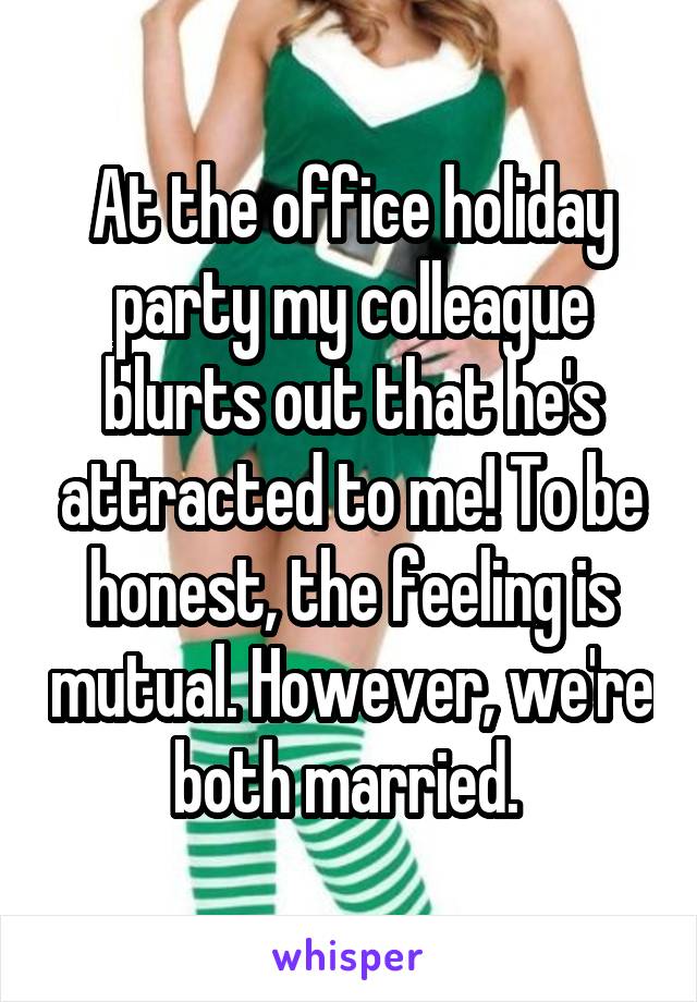 At the office holiday party my colleague blurts out that he's attracted to me! To be honest, the feeling is mutual. However, we're both married. 