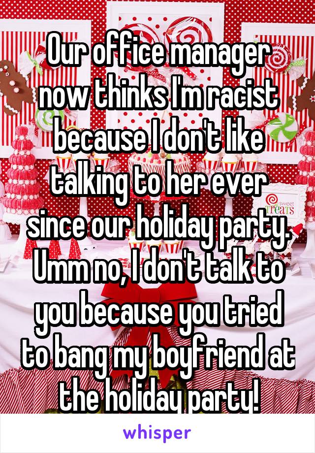 Our office manager now thinks I'm racist because I don't like talking to her ever since our holiday party. Umm no, I don't talk to you because you tried to bang my boyfriend at the holiday party!