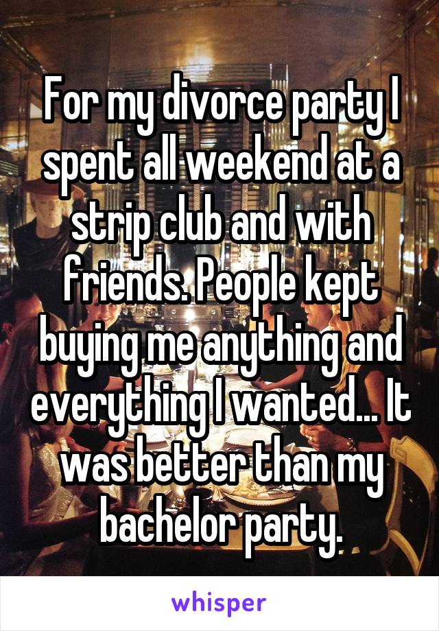 For my divorce party I spent all weekend at a strip club and with friends. People kept buying me anything and everything I wanted... It was better than my bachelor party.