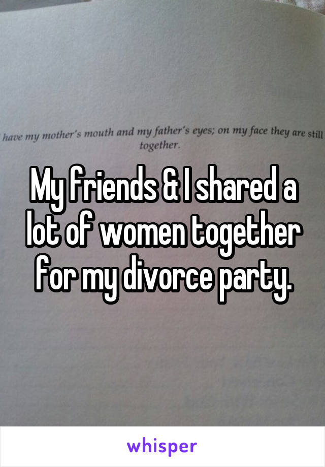 My friends & I shared a lot of women together for my divorce party.