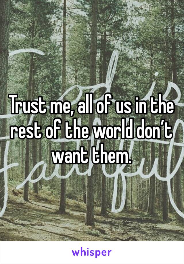 Trust me, all of us in the rest of the world don’t want them. 