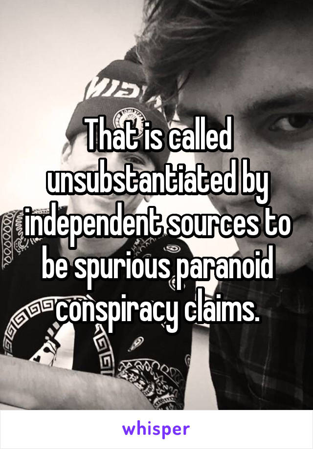 That is called unsubstantiated by independent sources to be spurious paranoid conspiracy claims.