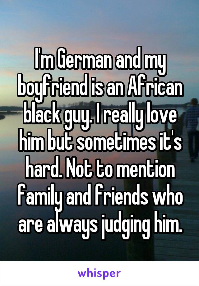 I'm German and my boyfriend is an African black guy. I really love him but sometimes it's hard. Not to mention family and friends who are always judging him.