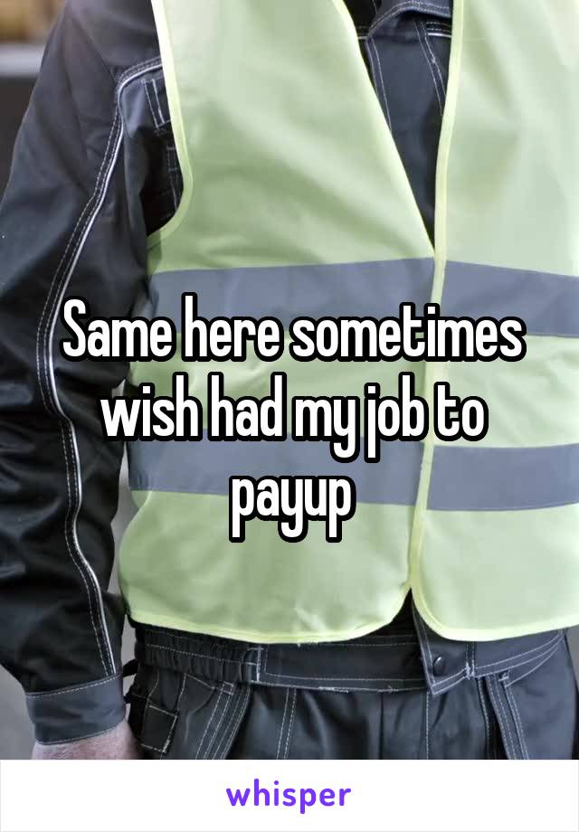 Same here sometimes wish had my job to payup