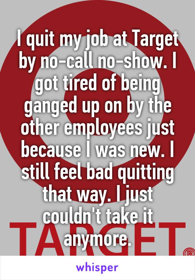 I quit my job at Target by no-call no-show. I got tired of being ganged up on by the other employees just because I was new. I still feel bad quitting that way. I just couldn't take it anymore.