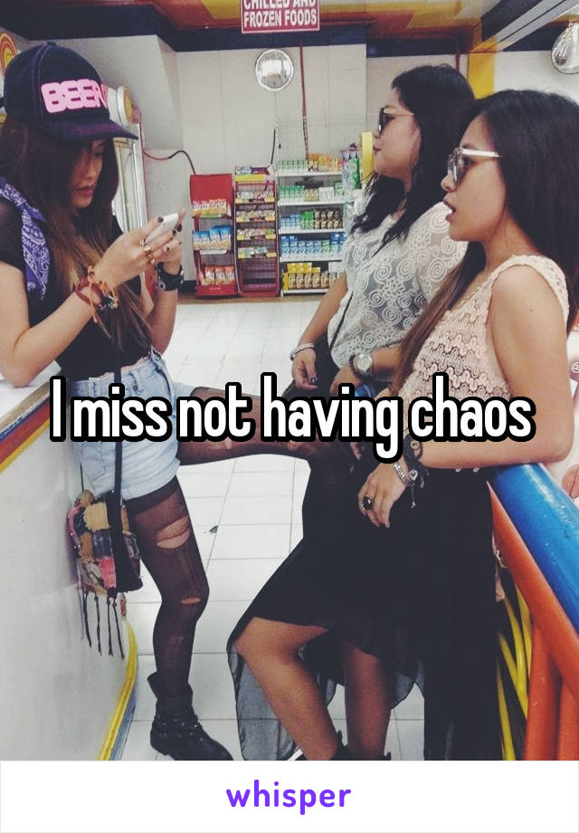 I miss not having chaos