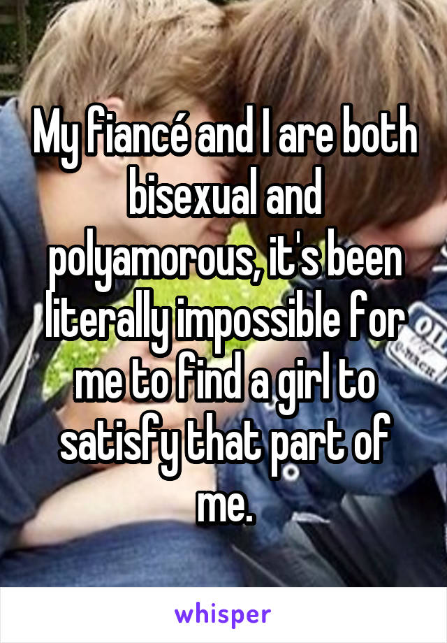 My fiancé and I are both bisexual and polyamorous, it's been literally impossible for me to find a girl to satisfy that part of me.