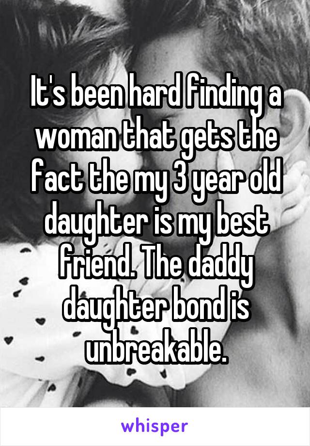 It's been hard finding a woman that gets the fact the my 3 year old daughter is my best friend. The daddy daughter bond is unbreakable.